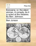 Epicoene, Or, the Silent Woman. a Comedy. as It Is Acted at the Theatres. by Ben. Johnson.