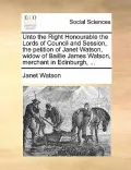 Unto the Right Honourable the Lords of Council and Session, the Petition of Janet Watson, Widow of Baillie James Watson, Merchant in Edinburgh, ...