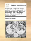 A   Discourse Upon the Nature and Design of the Lord's Supper, with the Advantages, Which May Reasonably Be Expected, from a Regular and Serious Atten