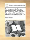 The Complete Angler: Being a Discourse on Rivers, Fish-Ponds, Fish, and Fishing. in Two Parts. the First Written by Mr. Izaak Walton, the S