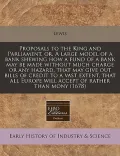 Proposals to the King and Parliament, Or, a Large Model of a Bank Shewing How a Fund of a Bank May Be Made Without Much Charge or Any Hazard, That May