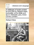 A Catalogue of Books Printed for and Sold by Richard Ware, Bookseller, at the Bible and Sun in Warwick-Lane, Amen Corner, London.
