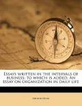 Essays Written in the Intervals of Business; To Which Is Added, an Essay on Organization in Daily Life
