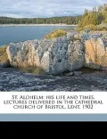 St. Aldhelm: His Life and Times, Lectures Delivered in the Cathedral Church of Bristol, Lent, 1902
