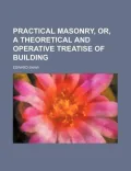 Practical Masonry, Or, a Theoretical and Operative Treatise of Building