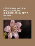 Lessons on Natural Philosophy, for Children. Ed. by REV. T. Wilson