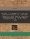 Institutio Grammaticae Puerilis, Or, the Rudiments of the Latin and Greek Tongues Fitted to Childrens Capacities, as an Introduction to Larger Grammar