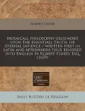Mosaicall Philosophy Grounded Upon the Essentiall Truth, or Eternal Sapience / Written First in Latin and Afterwards Thus Rendred Into English by Robe