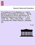 The Believer's True Baptism, Or, John's Baptism Superseded by Christ's ... Being the Substance of Seven Discourses on Believer's Baptism (on Matt. XI.