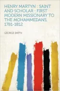 Henry Martyn Saint and Scholar: First Modern Missionary to the Mohammedans, 1781-1812