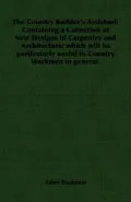 The Country Builder's Assistant: Containing a Collection of New Designs of Carpentry and Arc...