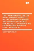 The Two Babylons, Or, the Papal Worship Proved to Be the Worship of Nimrod and His Wife
