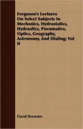Ferguson's Lectures on Select Subjects in Mechanics, Hydrostatics, Hydraulics, Pneumatics, Optics, Geography, Astronomy, and Dialing; Vol II