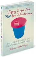 Sippy Cups Are Not for Chardonnay: And Other Things I Had to Learn as a New Mom