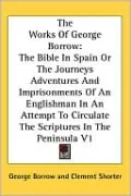 The Works Of George Borrow: The Bible In Spain Or The Journeys Adventures And Imprisonments Of An Englishman In An Attempt To Circulate The Scriptures In The Peninsula