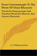From Constantinople to the Home of Omar Khayyam: Travels in Transcaucasia and Northern Persia for Historic and Literary Research
