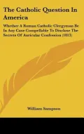 The Catholic Question In America: Whether A Roman Catholic Clergyman Be In Any Case Compellable To Disclose The Secrets Of Auricular Confession (1813) (Hardback)