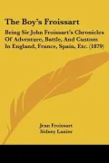 The Boy’s Froissart: Being Sir John Froissart’s Chronicles of Adventure, Battle, and Custom in England, France, Spain, Etc.