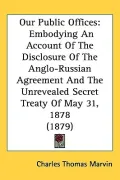 Our Public Offices: Embodying an Account of the Disclosure of the Anglo-russian Agreement and the Unrevealed Secret Treaty of May 31, 1878