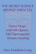 The Secret Science Behind Miracles: Huna Magic and Ho'Opono, Ho'Oponopono Instant Healing