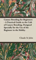 Canary Breeding For Beginners - A Practical Guide To The Cult Of Canary Breeding, Designed Specially For The Use Of The Beginner In The Hobby.