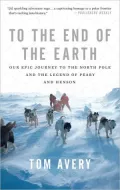To the End of the Earth: Our Epic Journey to the North Pole and the Legend of Peary and Henson