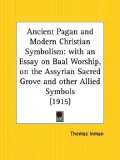 Ancient Pagan and Modern Christian Symbolism: With an Essay on Baal Worship, on the Assyrian Sacred "Grove," and Other Allied Symbols (1915)