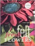 Fresh Felt Flowers: 17 Stunning Flowers to Sew and Display