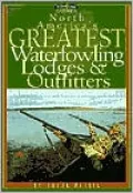 North America's Greatest Waterfowling Lodges and Outfitters: 250 Prime Destinations in the U. S., Canada and Mexico