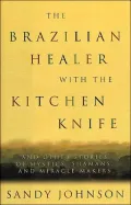 The Brazilian Healer with the Kitchen Knife : And Other Stories of Mystics, Shamans, and Miracle-Makers