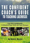 The Confident Coach's Guide to Teaching Lacrosse : From Basic Fundamentals to Advanced Player Skills and Team Strategies