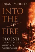 Into the Fire : Ploesti, the Most Fateful Mission of World War II