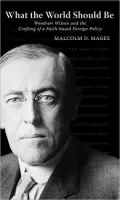 What the World Should Be: Woodrow Wilson and the Crafting of a Faith-Based Foreign Policy