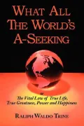 What All The World'S A-Seeking Or The Vital Law Of True Life, True Greatness, Power And Happ...
