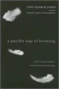 A Pacifist Way of Knowing: John Howard Yoder's Nonviolent Epistemology