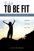 Fight To Be Fit: Becoming the Best God Created You to Be- Healthy, Vibrant and Free!