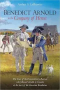 Benedict Arnold in the Company of Heroes: The Lives of the Extraordinary Patriots Who Followed Arnold to Canada at the Start of the American Revolution
