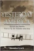 Yesterday We Were in America: Alcock and Brown - First to Fly the Atlantic Non-Stop