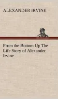 From the Bottom Up the Life Story of Alexander Irvine